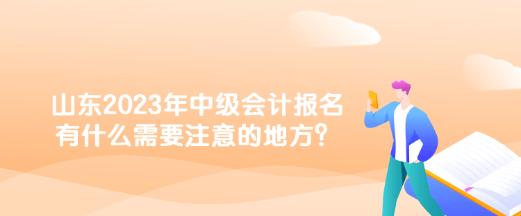 山東2023年中級會計報名有什么需要注意的地方？