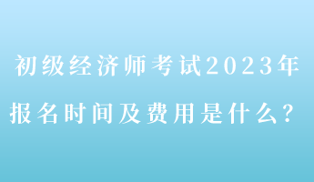 初級(jí)經(jīng)濟(jì)師考試2023年報(bào)名時(shí)間及費(fèi)用是什么？