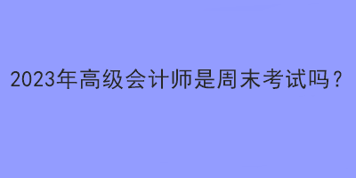 2023年高級會計(jì)師是周末考試嗎？