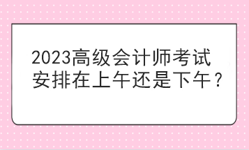 2023高級會計師考試安排在上午還是下午？