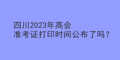 四川2023年高會準考證打印時間公布了嗎？