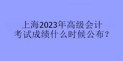 上海2023年高級(jí)會(huì)計(jì)考試成績(jī)什么時(shí)候公布？