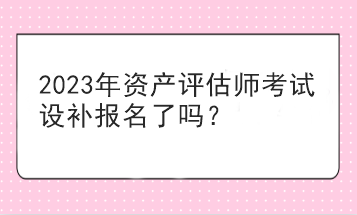 2023年資產(chǎn)評估師考試設(shè)補(bǔ)報名了嗎？