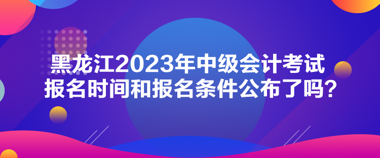 黑龍江2023年中級會計考試報名時間和報名條件公布了嗎？