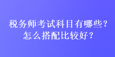 稅務師考試科目有哪些？怎么搭配比較好？