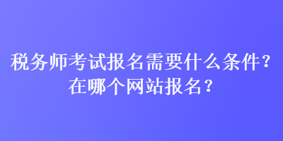 稅務(wù)師考試報(bào)名需要什么條件？在哪個(gè)網(wǎng)站報(bào)名？