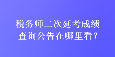 稅務(wù)師二次延考成績(jī)查詢公告在哪里看？