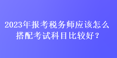 2023年報(bào)考稅務(wù)師應(yīng)該怎么搭配考試科目比較好？