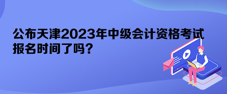 公布天津2023年中級會計資格考試報名時間了嗎？