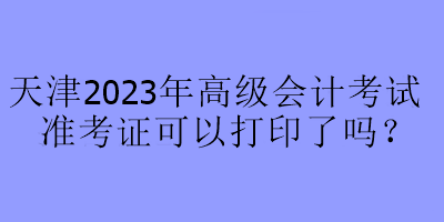 天津2023年高級會計考試準考證可以打印了嗎？