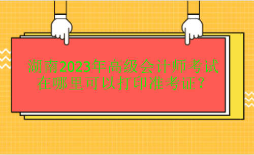 湖南2023年高級會計(jì)考試在哪里打印準(zhǔn)考證？