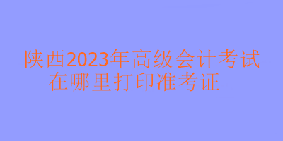 陜西2023年高級(jí)會(huì)計(jì)考試準(zhǔn)考證在哪里打?。? suffix=