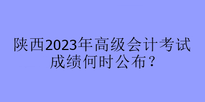 陜西2023年高級(jí)會(huì)計(jì)考試成績(jī)何時(shí)公布？