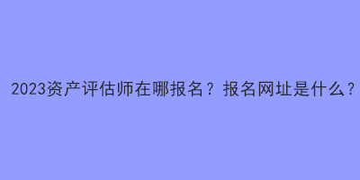 2023資產(chǎn)評(píng)估師在哪報(bào)名？報(bào)名網(wǎng)址是什么？