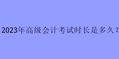 2023年高級(jí)會(huì)計(jì)考試時(shí)長(zhǎng)是多久？