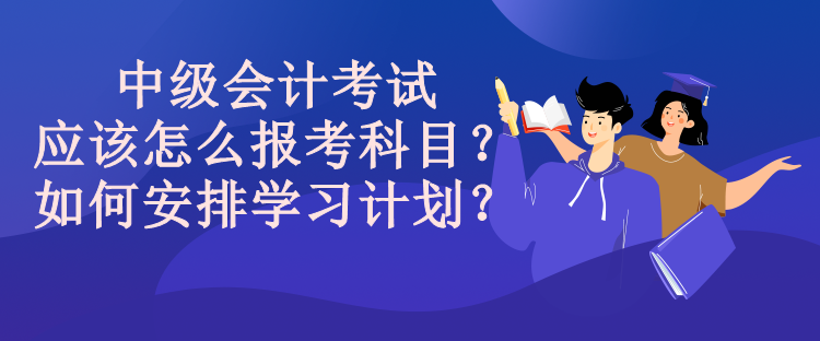 中級會計考試應該怎么報考科目？如何安排學習計劃？