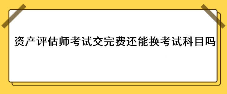 資產(chǎn)評估師考試交完費還能換考試科目嗎？