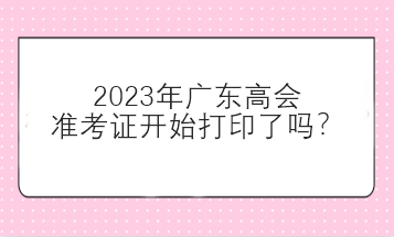 2023年廣東高會準(zhǔn)考證開始打印了嗎？