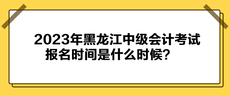 2023年黑龍江中級會計考試報名時間是什么時候？