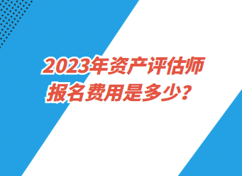 2023年資產(chǎn)評估師報名費用是多少？