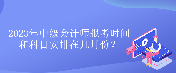 2023年中級會計師報考時間和科目安排在幾月份？