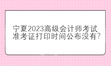 寧夏2023高級會計師考試準考證打印時間公布沒有？