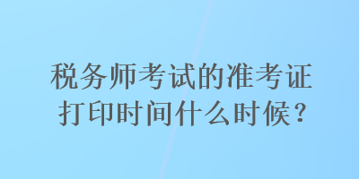 稅務師考試的準考證打印時間什么時候？