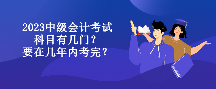 2023中級(jí)會(huì)計(jì)考試科目有幾門？要在幾年內(nèi)考完？