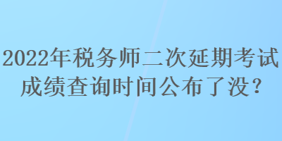 2022年稅務師二次延期考試成績查詢時間公布了沒？