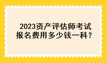 2023資產(chǎn)評估師考試報名費用多少錢一科？