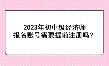 2023年初中級經(jīng)濟師報名賬號需要提前注冊嗎？