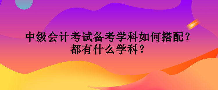 中級會計考試備考學科如何搭配？都有什么學科？