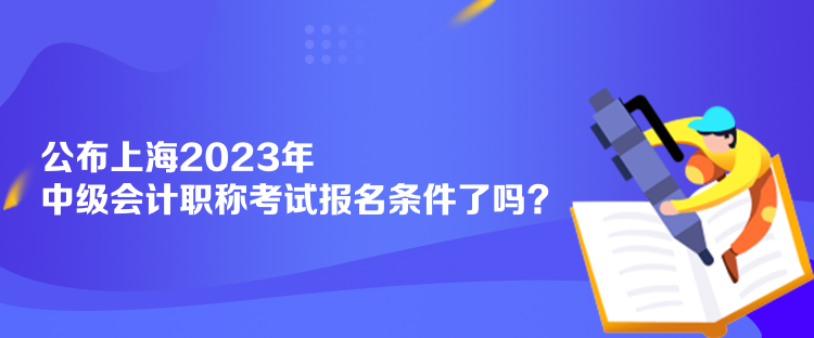 公布上海2023年中級會計職稱考試報名條件了嗎？