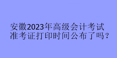 安徽2023年高級會計考試準(zhǔn)考證打印時間公布了嗎？