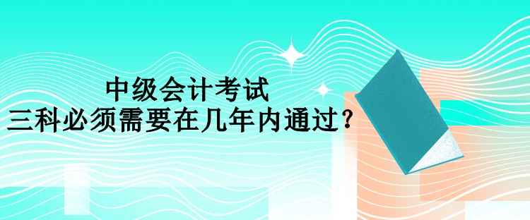 中級(jí)會(huì)計(jì)考試三科必須需要在幾年內(nèi)通過(guò)？