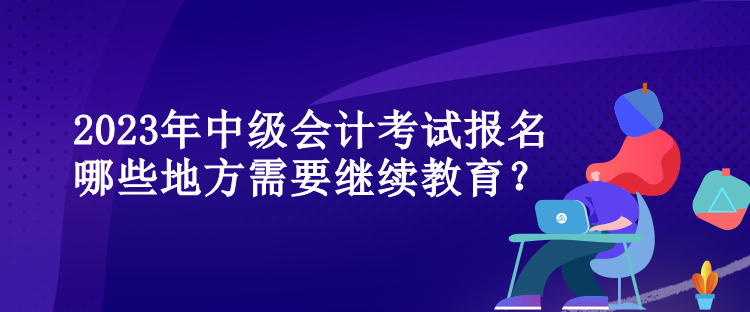 2023年中級(jí)會(huì)計(jì)考試報(bào)名哪些地方需要繼續(xù)教育？