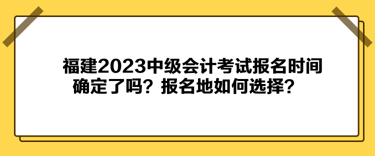 福建2023中級會計(jì)考試報(bào)名時(shí)間確定了嗎？報(bào)名地如何選擇？