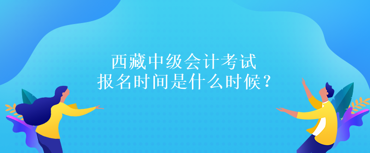 西藏中級(jí)會(huì)計(jì)考試報(bào)名時(shí)間是什么時(shí)候？報(bào)名條件是什么嗎？