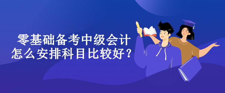 零基礎(chǔ)備考中級會計(jì)怎么安排科目比較好？