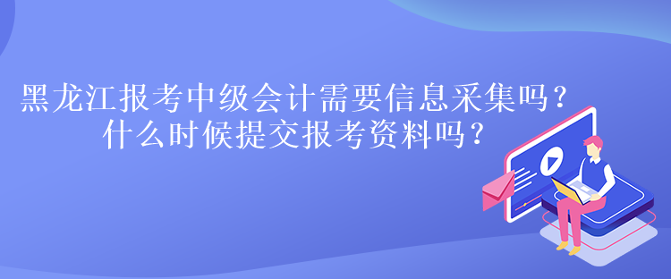 黑龍江報考中級會計需要信息采集嗎？什么時候提交報考資料嗎？