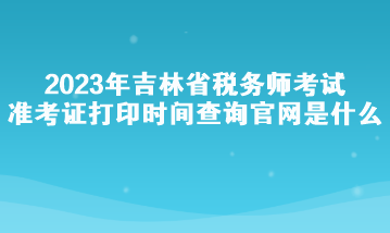 2023年吉林省稅務師考試準考證打印時間查詢官網(wǎng)是什么？