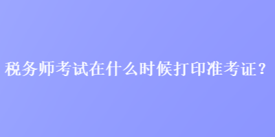 稅務(wù)師考試在什么時候打印準(zhǔn)考證？