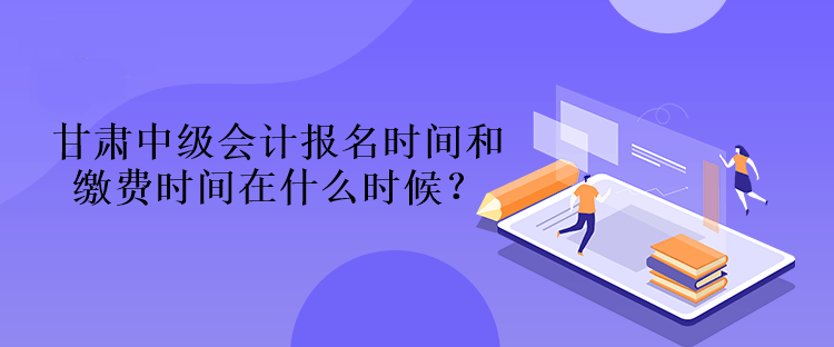 甘肅中級會計報名時間和繳費時間在什么時候？