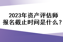 2023年資產(chǎn)評(píng)估師報(bào)名截止時(shí)間是什么？