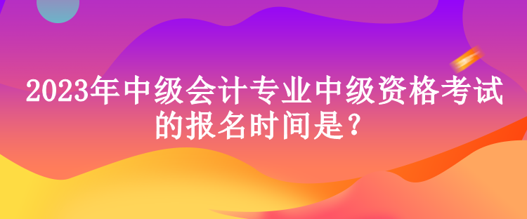 2023年中級會(huì)計(jì)專業(yè)中級資格考試的報(bào)名時(shí)間是？