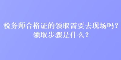 稅務(wù)師合格證的領(lǐng)取需要去現(xiàn)場嗎？領(lǐng)取步驟是什么？