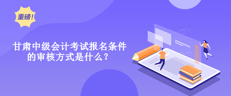 甘肅中級會計考試報名條件的審核方式是什么？