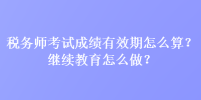 稅務(wù)師考試成績有效期怎么算？繼續(xù)教育怎么做？