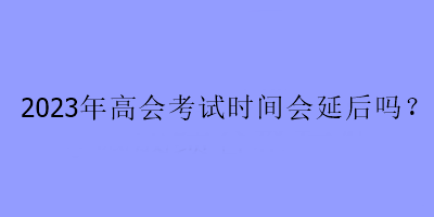 2023年高會考試時(shí)間會延后嗎？