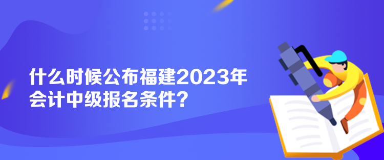 什么時(shí)候公布福建2023年會(huì)計(jì)中級(jí)報(bào)名條件？